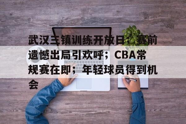 开云电竞-关于武汉三镇训练开放日；赛前遗憾出局引欢呼；CBA常规赛在即；年轻球员得到机会的信息