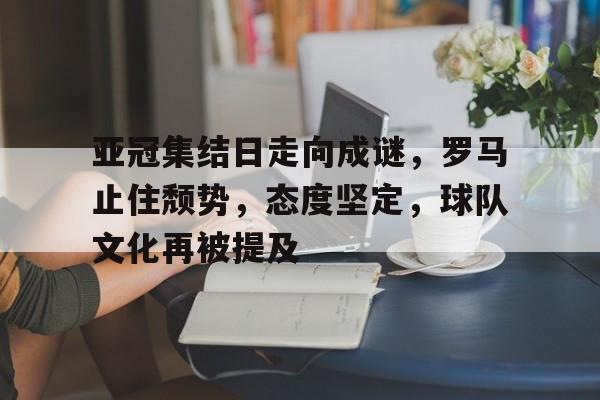 九游娱乐-亚冠集结日走向成谜，罗马止住颓势，态度坚定，球队文化再被提及(巴黎圣日耳曼是哪个国家的球队)